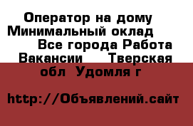 Оператор на дому › Минимальный оклад ­ 40 000 - Все города Работа » Вакансии   . Тверская обл.,Удомля г.
